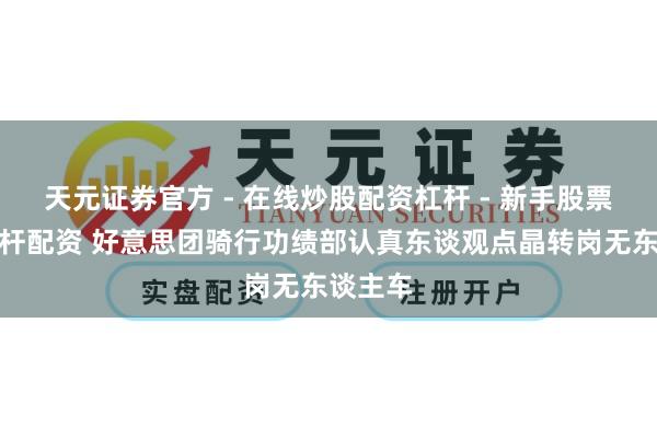 天元证券官方 - 在线炒股配资杠杆 - 新手股票怎么杠杆配资 好意思团骑行功绩部认真东谈观点晶转岗无东谈主车