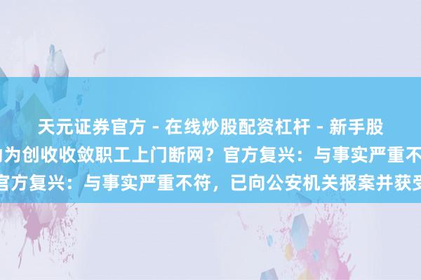 天元证券官方 - 在线炒股配资杠杆 - 新手股票怎么杠杆配资 上海移动为创收收敛职工上门断网？官方复兴：与事实严重不符，已向公安机关报案并获受理