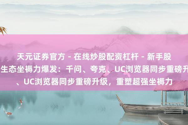 天元证券官方 - 在线炒股配资杠杆 - 新手股票怎么杠杆配资 鸿蒙生态坐褥力爆发：千问、夸克、UC浏览器同步重磅升级，重塑超强坐褥力