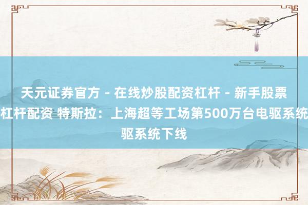 天元证券官方 - 在线炒股配资杠杆 - 新手股票怎么杠杆配资 特斯拉：上海超等工场第500万台电驱系统下线