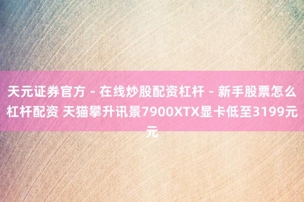 天元证券官方 - 在线炒股配资杠杆 - 新手股票怎么杠杆配资 天猫攀升讯景7900XTX显卡低至3199元