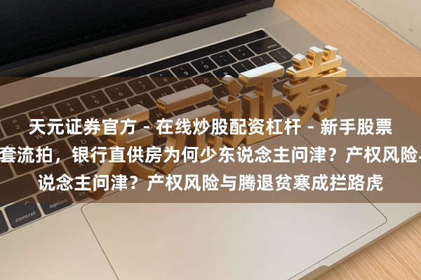 天元证券官方 - 在线炒股配资杠杆 - 新手股票怎么杠杆配资 9000套流拍，银行直供房为何少东说念主问津？产权风险与腾退贫寒成拦路虎