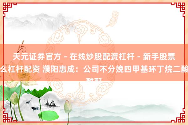天元证券官方 - 在线炒股配资杠杆 - 新手股票怎么杠杆配资 濮阳惠成：公司不分娩四甲基环丁烷二酸酐