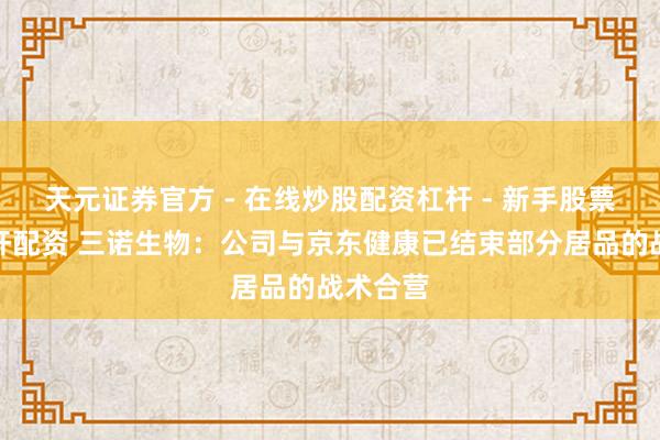 天元证券官方 - 在线炒股配资杠杆 - 新手股票怎么杠杆配资 三诺生物：公司与京东健康已结束部分居品的战术合营