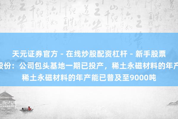 天元证券官方 - 在线炒股配资杠杆 - 新手股票怎么杠杆配资 金田股份：公司包头基地一期已投产，稀土永磁材料的年产能已普及至9000吨
