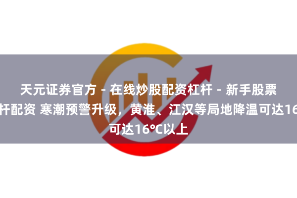 天元证券官方 - 在线炒股配资杠杆 - 新手股票怎么杠杆配资 寒潮预警升级，黄淮、江汉等局地降温可达16℃以上