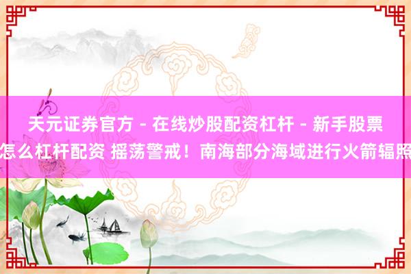 天元证券官方 - 在线炒股配资杠杆 - 新手股票怎么杠杆配资 摇荡警戒！南海部分海域进行火箭辐照