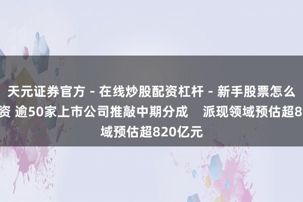 天元证券官方 - 在线炒股配资杠杆 - 新手股票怎么杠杆配资 逾50家上市公司推敲中期分成    派现领域预估超820亿元