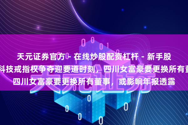 天元证券官方 - 在线炒股配资杠杆 - 新手股票怎么杠杆配资 振芯科技戒指权争夺迎要道时刻，四川女富豪要更换所有董事，或影响年报透露