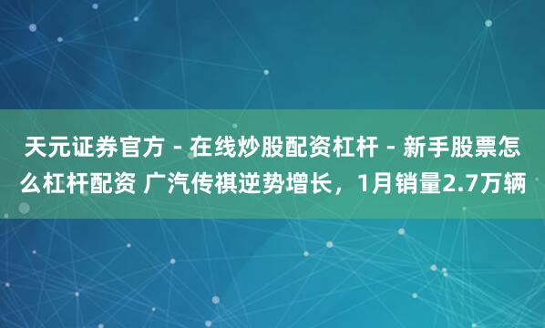 天元证券官方 - 在线炒股配资杠杆 - 新手股票怎么杠杆配资 广汽传祺逆势增长，1月销量2.7万辆