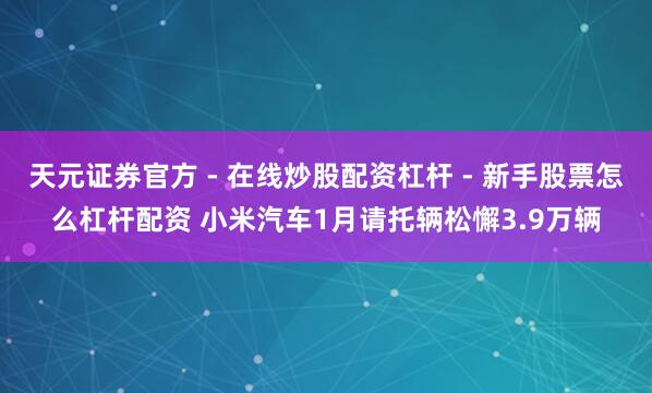 天元证券官方 - 在线炒股配资杠杆 - 新手股票怎么杠杆配资 小米汽车1月请托辆松懈3.9万辆