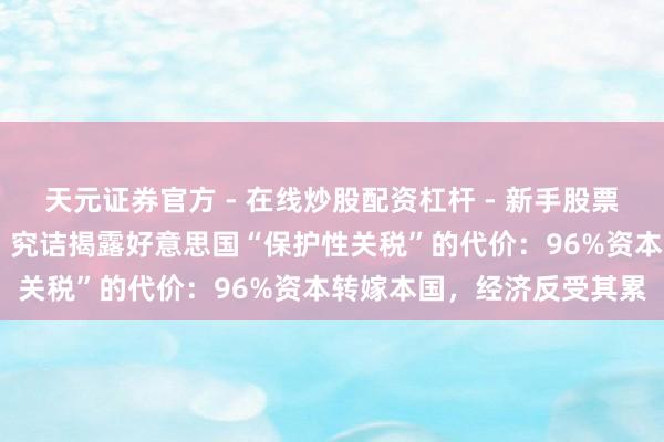 天元证券官方 - 在线炒股配资杠杆 - 新手股票怎么杠杆配资 【世定义】究诘揭露好意思国“保护性关税”的代价：96%资本转嫁本国，经济反受其累