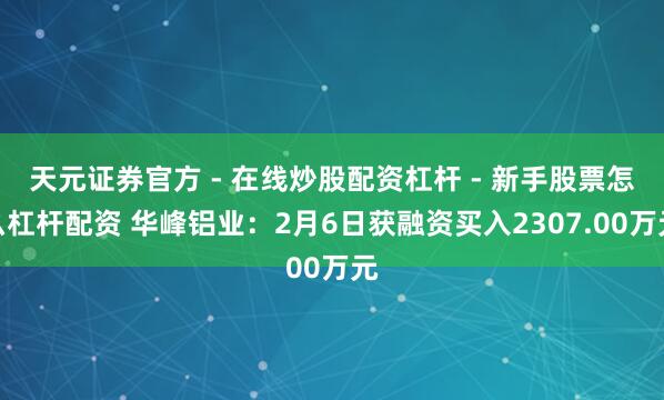 天元证券官方 - 在线炒股配资杠杆 - 新手股票怎么杠杆配资 华峰铝业：2月6日获融资买入2307.00万元