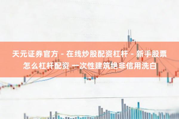 天元证券官方 - 在线炒股配资杠杆 - 新手股票怎么杠杆配资 一次性建筑绝非信用洗白
