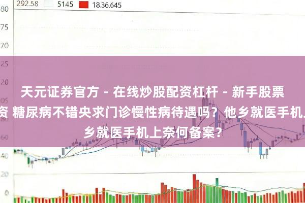 天元证券官方 - 在线炒股配资杠杆 - 新手股票怎么杠杆配资 糖尿病不错央求门诊慢性病待遇吗？他乡就医手机上奈何备案？