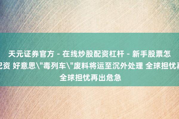 天元证券官方 - 在线炒股配资杠杆 - 新手股票怎么杠杆配资 好意思＂毒列车＂废料将运至沉外处理 全球担忧再出危急