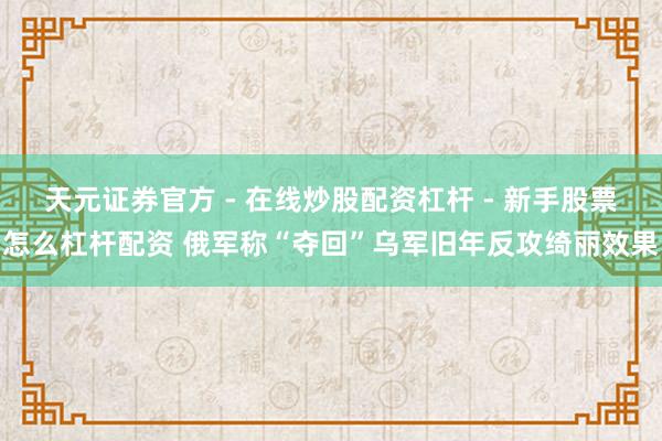 天元证券官方 - 在线炒股配资杠杆 - 新手股票怎么杠杆配资 俄军称“夺回”乌军旧年反攻绮丽效果
