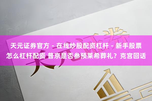 天元证券官方 - 在线炒股配资杠杆 - 新手股票怎么杠杆配资 普京是否参预莱希葬礼？克宫回话