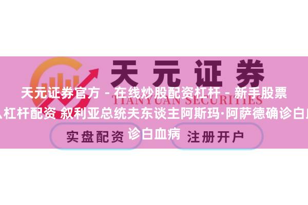 天元证券官方 - 在线炒股配资杠杆 - 新手股票怎么杠杆配资 叙利亚总统夫东谈主阿斯玛·阿萨德确诊白血病